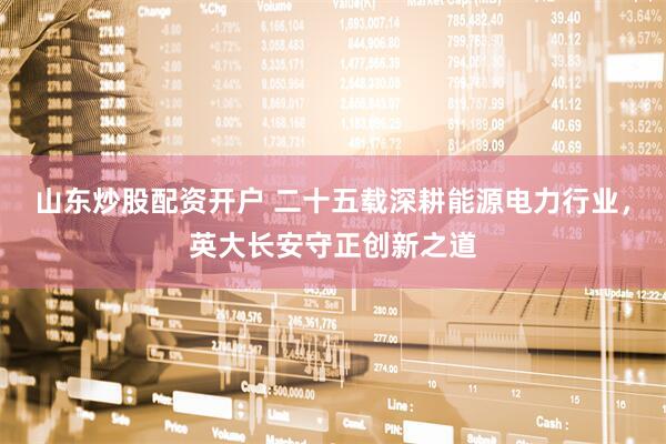 山东炒股配资开户 二十五载深耕能源电力行业，英大长安守正创新之道