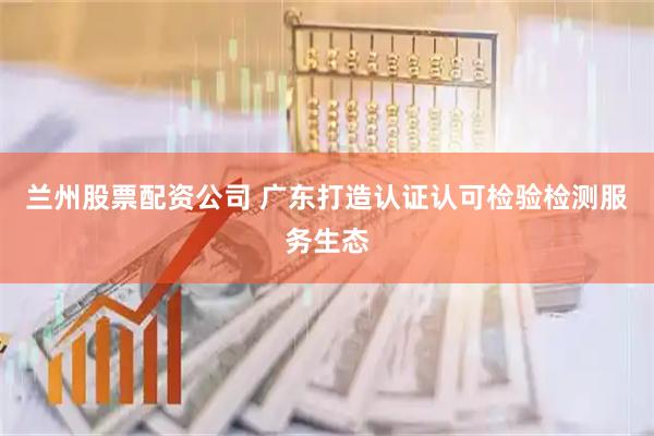 兰州股票配资公司 广东打造认证认可检验检测服务生态