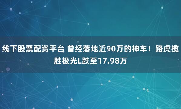 线下股票配资平台 曾经落地近90万的神车！路虎揽胜极光L跌至17.98万