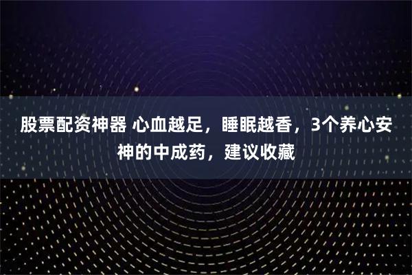 股票配资神器 心血越足，睡眠越香，3个养心安神的中成药，建议收藏