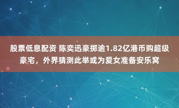 股票低息配资 陈奕迅豪掷逾1.82亿港币购超级豪宅，外界猜测此举或为爱女准备安乐窝