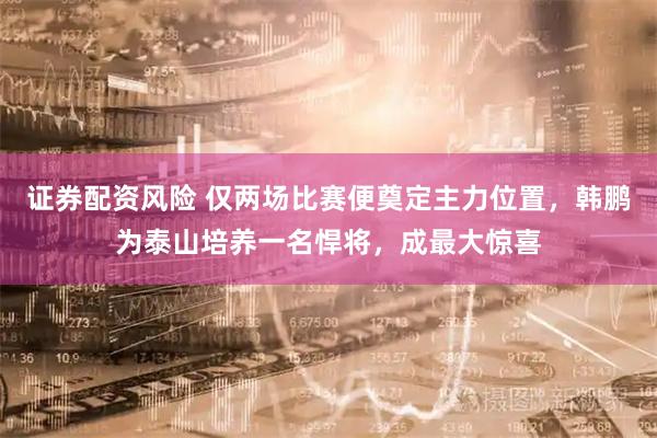 证券配资风险 仅两场比赛便奠定主力位置,韩鹏为泰山培养一名悍将,成最大惊喜