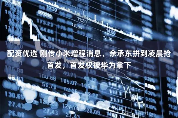 配资优选 刚传小米增程消息，余承东拼到凌晨抢首发，首发权被华为拿下