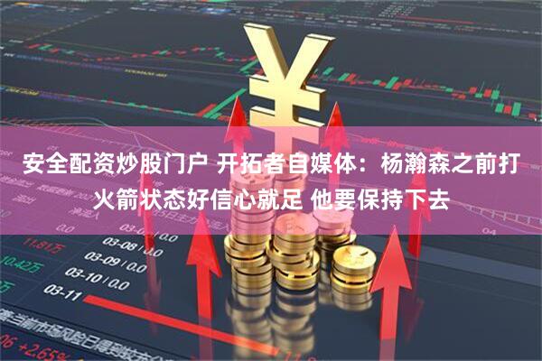 安全配资炒股门户 开拓者自媒体：杨瀚森之前打火箭状态好信心就足 他要保持下去
