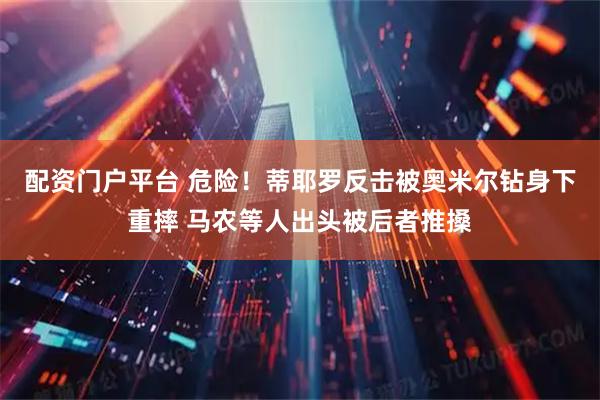 配资门户平台 危险！蒂耶罗反击被奥米尔钻身下重摔 马农等人出头被后者推搡