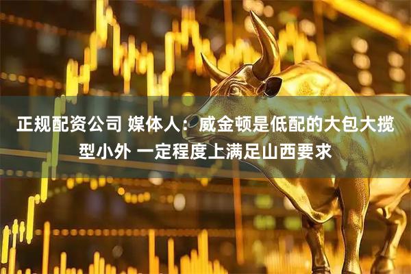 正规配资公司 媒体人：威金顿是低配的大包大揽型小外 一定程度上满足山西要求